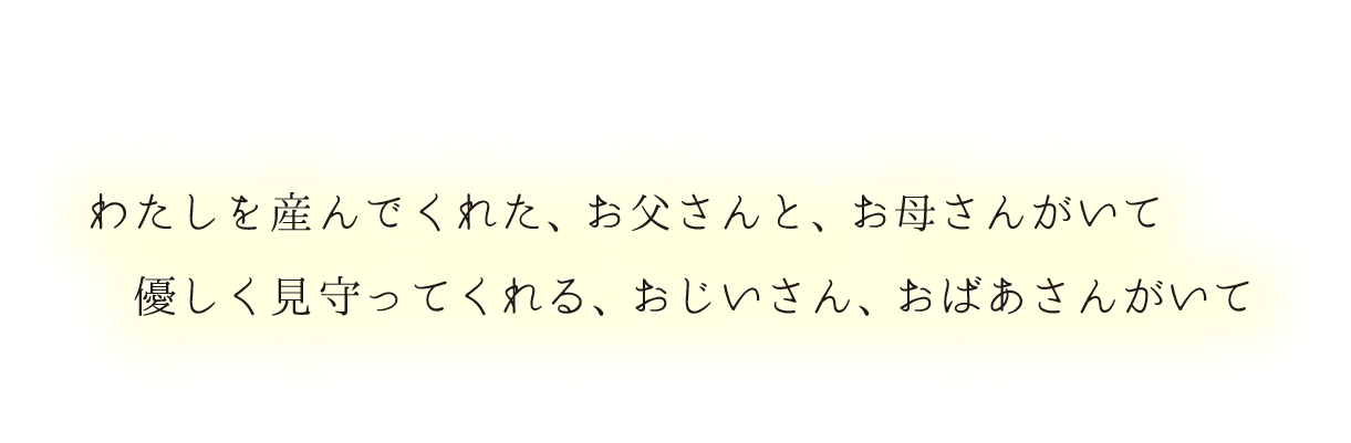 私を産んでくれた、お父さんと、お母さんがいて、優しく見守ってくれる、おじいさん、おばあさんがいて、