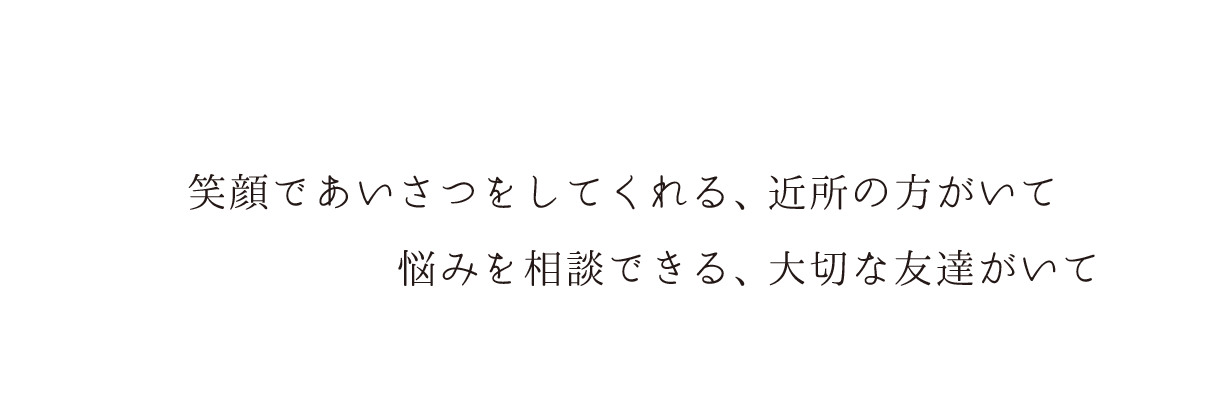 笑顔であいさつをしてくれる、近所の方がいて、悩みを相談できる、大切な友達がいて...